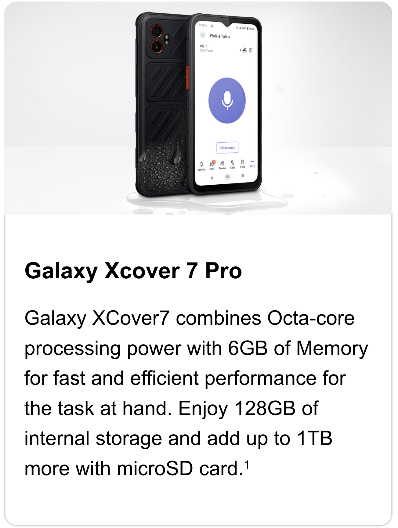 Galaxy XCover7 combines Octa-core processing power with 6GB of Memory for fast and efficient performance for the task at hand. Enjoy 128GB of internal storage and add up to 1TB more with microSD card.
