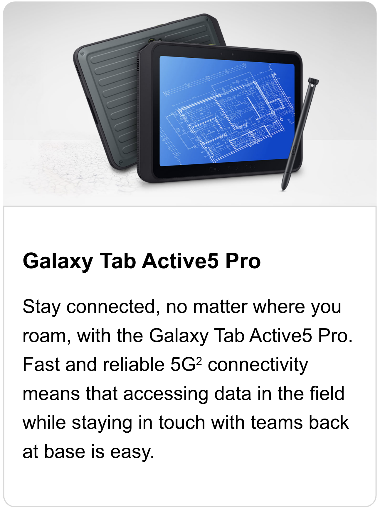 Stay connected, no matter where you roam, with the Galaxy Tab Active5 Pro. Fast and reliable 5G2 connectivity means that accessing data in the field while staying in touch with teams back at base is easy.
